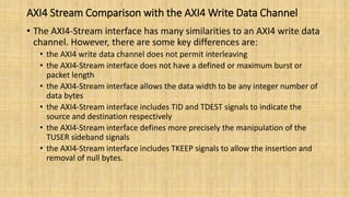 AXI4 Stream Comparison with the AXI4 Write Data Channel
• The AXI4-Stream interface has many similarities to an AXI4 write data
channel. However, there are some key differences are:
• the AXI4 write data channel does not permit interleaving
• the AXI4-Stream interface does not have a defined or maximum burst or
packet length
• the AXI4-Stream interface allows the data width to be any integer number of
data bytes
• the AXI4-Stream interface includes TID and TDEST signals to indicate the
source and destination respectively
• the AXI4-Stream interface defines more precisely the manipulation of the
TUSER sideband signals
• the AXI4-Stream interface includes TKEEP signals to allow the insertion and
removal of null bytes.
 