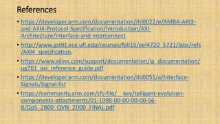 References
• https://developer.arm.com/documentation/ihi0022/e/AMBA-AXI3-
and-AXI4-Protocol-Specification/Introduction/AXI-
Architecture/Interface-and-interconnect
• http://www.gstitt.ece.ufl.edu/courses/fall15/eel4720_5721/labs/refs
/AXI4_specification.
• https://www.xilinx.com/support/documentation/ip_documentation/
ug761_axi_reference_guide.pdf
• https://developer.arm.com/documentation/ihi0051/a/Interface-
Signals/Signal-list
• https://community.arm.com/cfs-file/__key/telligent-evolution-
components-attachments/01-1998-00-00-00-00-56-
8/QoS_2B00_QVN_2D00_FINAL.pdf
 