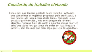 Conclusão do trabalho efetuado
Esperemos que tenham gostado deste trabalho . Achamos
que cumprimos os objetivos propostos pela professora , e
que falamos de tudo á cerca deste tema . Obrigado , e ás
pessoas que têm cães , não se esqueçam de ter mais
atenção , ” porque hoje são vocês e amanha somos nós “ . E
acho que todos nós gostamos de andar em ruas limpas e
jardins , sem ter-mos que pisar algo que seja desagradável.
10
 