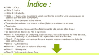 Índice : Slide 1 : Capa ;
 Slide 2 : Índice ;
 Slide 3 : Introdução ;
 Slide 4 : Apresentar o problema social e ambiental e mostrar uma solução paras as
pessoas que têm cães cumprirem ;
 Slide 5: Uma pesquisa sobre o tema.
Quantos cães existem nos nossos prédios (3) tendo em conta os andares ;
Conclusão
 Slide 6: O que os nossos vizinhos fazem quando vão com os cães á rua :
Se apanham os dejetos ou não e o porque ;
Slide 7 : Resultados de uma pesquisa de quantas “ casas de banho” no forte da casa ,
para cães , e de alguns jardins onde não é permitido a entrada de cães ;
Slide 8 : Entrevista a um varredor de rua e a outras pessoas residentes do forte da
casa sobre o tema ;
Slide 9 : Curiosidades ;
Slide 10 : Conclusão do trabalho efectuado
Slide 11 : Bibliografia .
Slide 12: Visionamento de um filme .
2
 