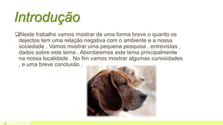 Introdução
Neste trabalho vamos mostrar de uma forma breve o quanto os
dejectos tem uma relação negativa com o ambiente e a nossa
sociedade . Vamos mostrar uma pequena pesquisa , entrevistas ,
dados sobre este tema . Abordaremos este tema principalmente
na nossa localidade . No fim vamos mostrar algumas curiosidades
, e uma breve conclusão .
3
 