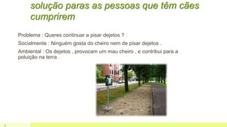 solução paras as pessoas que têm cães
cumprirem
Problema : Queres continuar a pisar dejetos ?
Socialmente : Ninguém gosta do cheiro nem de pisar dejetos .
Ambiental : Os dejetos , provocam um mau cheiro , e contribui para a
poluição na terra .
4
 