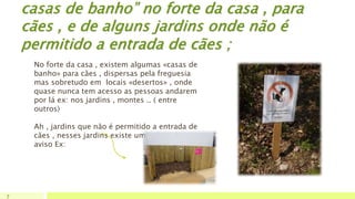 casas de banho” no forte da casa , para
cães , e de alguns jardins onde não é
permitido a entrada de cães ;
7
No forte da casa , existem algumas «casas de
banho» para cães , dispersas pela freguesia
mas sobretudo em locais «desertos» , onde
quase nunca tem acesso as pessoas andarem
por lá ex: nos jardins , montes .. ( entre
outros)
Ah , jardins que não é permitido a entrada de
cães , nesses jardins existe uma placa de
aviso Ex:
 