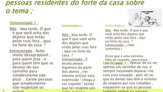 pessoas residentes do forte da casa sobre
o tema ;
Entrevistado 1 :
Nós : boa tarde. O que
é que você acha dos
dejetos que estão
pelas ruas fora , aqui
no forte da casa ?
Entrevistado : Acho
muito desagradável ,
para quem pisa , e
para quem têm que se
desviar do seu
caminho para
simplesmente não
pisar . Existe pessoas
que simplesmente
não respeitam os
8
Entrevistado 2 : Entrevistado 3 :
Nós : boa tarde. O
que é que você acha
dos dejetos que
estão pelas ruas fora
, aqui no forte da
casa ?
Entrevistado : É
muito pouco
higiénico da parte
dos donos , irei
mesmo utilizar esta
expressão " chega a
ser nojento " temos
que ter respeito uns
Nós : Boa tarde. O que é que
você acha dos dejetos que
estão pelas ruas fora , aqui
no forte da casa ?
Entrevistado : ( Não
comentou )
Disse que é uma extrema
falta de respeito, aparentava
ter 70 anos …Entrevistado 4 : Apesar de eu ser
apenas um varredor de rua é
sempre incomodo deparar-me
com esta situação , pois vê-se
que os donos não têm o mínimo
de respeito por nos cidadãos ,
esquecem-se que as pessoas
 