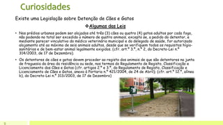 Curiosidades
9
Existe uma Legislação sobre Detenção de Cães e Gatos
Algumas das Leis
• Nos prédios urbanos podem ser alojados até três (3) cães ou quatro (4) gatos adultos por cada fogo,
não podendo no total ser excedido o número de quatro animais, excepto se, a pedido do detentor, e
mediante parecer vinculativo do médico veterinário municipal e do delegado de saúde, for autorizado
alojamento até ao máximo de seis animais adultos, desde que se verifiquem todos os requisitos hígio-
sanitários e de bem-estar animal legalmente exigidos. (cfr. art.º 3.º, n.º 2, do Decreto-Lei n.º
314/2003, de 17 de Dezembro).
• Os detentores de cães e gatos devem proceder ao registo dos animais de que são detentores na junta
de freguesia da área da residência ou sede, nos termos do Regulamento de Registo, Classificação e
Licenciamento dos Cães e Gatos (cfr. artigos 2.º e 3.º, do Regulamento de Registo, Classificação e
Licenciamento de Cães e Gatos, anexo à Portaria n.º 421/2004, de 24 de Abril); (cfr. art.º 12.º, alínea
b), do Decreto-Lei n.º 313/2003, de 17 de Dezembro)
 