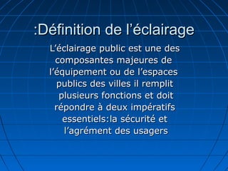 Définition de l’éclairageDéfinition de l’éclairage::
L’éclairage public est une desL’éclairage public est une des
composantes majeures decomposantes majeures de
l’équipement ou de l’espacesl’équipement ou de l’espaces
publics des villes il remplitpublics des villes il remplit
plusieurs fonctions et doitplusieurs fonctions et doit
répondre à deux impératifsrépondre à deux impératifs
essentiels:la sécurité etessentiels:la sécurité et
l’agrément des usagersl’agrément des usagers
 
