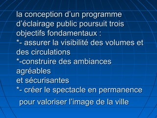 la conception d’un programmela conception d’un programme
d’éclairage public poursuit troisd’éclairage public poursuit trois
objectifs fondamentaux :objectifs fondamentaux :
*- assurer la visibilité des volumes et*- assurer la visibilité des volumes et
des circulationsdes circulations
*-construire des ambiances*-construire des ambiances
agréablesagréables
et sécurisanteset sécurisantes
*- créer le spectacle en permanence*- créer le spectacle en permanence
pour valoriser l’image de la villepour valoriser l’image de la ville
 