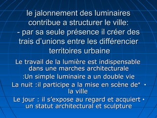 le jalonnement des luminairesle jalonnement des luminaires
contribue a structurer le ville:contribue a structurer le ville:
- par sa seule présence il créer des- par sa seule présence il créer des
trais d’unions entre les différenciertrais d’unions entre les différencier
territoires urbaineterritoires urbaine
Le travail de la lumière est indispensableLe travail de la lumière est indispensable
dans une marches architecturaledans une marches architecturale
Un simple luminaire a un double vieUn simple luminaire a un double vie::
•**La nuit :il participe a la mise en scène deLa nuit :il participe a la mise en scène de
la villela ville
•Le jour : il s’expose au regard et acquiertLe jour : il s’expose au regard et acquiert
un statut architectural et sculptureun statut architectural et sculpture
 