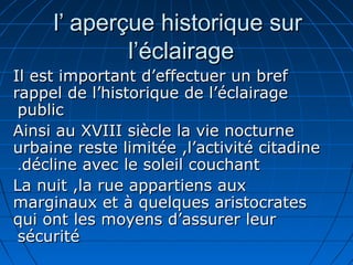 l’ aperçue historique surl’ aperçue historique sur
l’éclairagel’éclairage
Il est important d’effectuer un brefIl est important d’effectuer un bref
rappel de l’historique de l’éclairagerappel de l’historique de l’éclairage
publicpublic
Ainsi au XVIII siècle la vie nocturneAinsi au XVIII siècle la vie nocturne
urbaine reste limitée ,l’activité citadineurbaine reste limitée ,l’activité citadine
décline avec le soleil couchantdécline avec le soleil couchant..
La nuit ,la rue appartiens auxLa nuit ,la rue appartiens aux
marginaux et à quelques aristocratesmarginaux et à quelques aristocrates
qui ont les moyens d’assurer leurqui ont les moyens d’assurer leur
sécuritésécurité
 