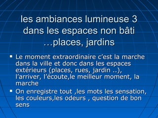 33les ambiances lumineuseles ambiances lumineuse
dans les espaces non bâtidans les espaces non bâti
places, jardinsplaces, jardins……
 Le moment extraordinaire c’est la marcheLe moment extraordinaire c’est la marche
dans la ville et donc dans les espacesdans la ville et donc dans les espaces
extérieurs (places, rues, jardin ..),extérieurs (places, rues, jardin ..),
l’arriver, l’écoute,le meilleur moment, lal’arriver, l’écoute,le meilleur moment, la
marchemarche
 On enregistre tout ,les mots les sensation,On enregistre tout ,les mots les sensation,
les couleurs,les odeurs , question de bonles couleurs,les odeurs , question de bon
senssens
 