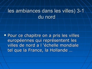 3-13-1((les ambiances dans les villesles ambiances dans les villes
du norddu nord
 Pour ce chapitre on a pris les villesPour ce chapitre on a pris les villes
européennes qui représentent leseuropéennes qui représentent les
villes de nord a l ‘échelle mondialevilles de nord a l ‘échelle mondiale
tel que la France, la Hollande …tel que la France, la Hollande …
 