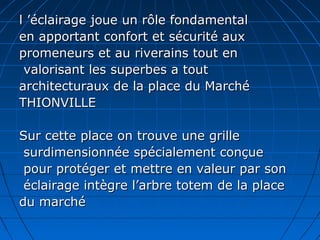 l ’éclairage joue un rôle fondamentall ’éclairage joue un rôle fondamental
en apportant confort et sécurité auxen apportant confort et sécurité aux
promeneurs et au riverains tout enpromeneurs et au riverains tout en
valorisant les superbes a toutvalorisant les superbes a tout
architecturaux de la place du Marchéarchitecturaux de la place du Marché
THIONVILLETHIONVILLE
Sur cette place on trouve une grilleSur cette place on trouve une grille
surdimensionnée spécialement conçuesurdimensionnée spécialement conçue
pour protéger et mettre en valeur par sonpour protéger et mettre en valeur par son
éclairage intègre l’arbre totem de la placeéclairage intègre l’arbre totem de la place
du marchédu marché
 