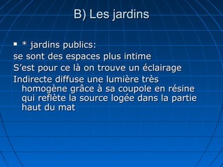 B( Les jardinsB( Les jardins
 * jardins publics:* jardins publics:
se sont des espaces plus intimese sont des espaces plus intime
S’est pour ce là on trouve un éclairageS’est pour ce là on trouve un éclairage
Indirecte diffuse une lumière trèsIndirecte diffuse une lumière très
homogène grâce à sa coupole en résinehomogène grâce à sa coupole en résine
qui reflète la source logée dans la partiequi reflète la source logée dans la partie
haut du mathaut du mat
 