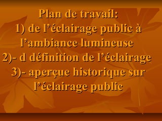 Plan de travail:Plan de travail:
1) de l’éclairage public à1) de l’éclairage public à
l’ambiance lumineusel’ambiance lumineuse
2)- d définition de l’éclairage2)- d définition de l’éclairage
3)- aperçue historique sur3)- aperçue historique sur
l’éclairage publicl’éclairage public
 