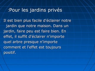 Il est bien plus facile d'éclairer notreIl est bien plus facile d'éclairer notre
jardin que notre maison. Dans unjardin que notre maison. Dans un
jardin, faire peu est faire bien. Enjardin, faire peu est faire bien. En
effet, il suffit d'éclairer n'importeeffet, il suffit d'éclairer n'importe
quel arbre presque n'importequel arbre presque n'importe
comment et l'effet est toujourscomment et l'effet est toujours
positif.positif.
Pour les jardins privés:
 