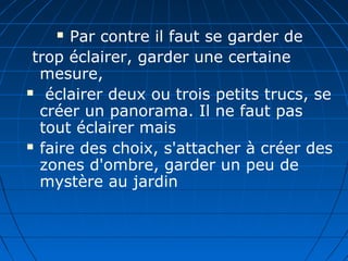  Par contre il faut se garder de
trop éclairer, garder une certaine
mesure,
 éclairer deux ou trois petits trucs, se
créer un panorama. Il ne faut pas
tout éclairer mais
 faire des choix, s'attacher à créer des
zones d'ombre, garder un peu de
mystère au jardin
 
