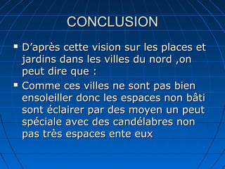 CONCLUSIONCONCLUSION
 D’après cette vision sur les places etD’après cette vision sur les places et
jardins dans les villes du nord ,onjardins dans les villes du nord ,on
peut dire que :peut dire que :
 Comme ces villes ne sont pas bienComme ces villes ne sont pas bien
ensoleiller donc les espaces non bâtiensoleiller donc les espaces non bâti
sont éclairer par des moyen un peutsont éclairer par des moyen un peut
spéciale avec des candélabres nonspéciale avec des candélabres non
pas très espaces ente euxpas très espaces ente eux
 