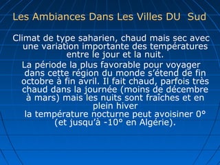 Les Ambiances Dans Les Villes DU Sud
Climat de type saharien, chaud mais sec avec
une variation importante des températures
entre le jour et la nuit.
La période la plus favorable pour voyager
dans cette région du monde s’étend de fin
octobre à fin avril. Il fait chaud, parfois très
chaud dans la journée (moins de décembre
à mars) mais les nuits sont fraîches et en
plein hiver
la température nocturne peut avoisiner 0°
(et jusqu’à -10° en Algérie).
 