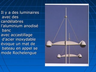Il y a des luminairesIl y a des luminaires
avec desavec des
candélabrescandélabres
l’aluminium anodisél’aluminium anodisé
bancbanc
avec accastillageavec accastillage
d’acier inoxydabled’acier inoxydable
évoque un mat deévoque un mat de
bateau en appel sebateau en appel se
mode Rochelenguemode Rochelengue
 