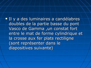  Il y a des luminaires a candélabresIl y a des luminaires a candélabres
doubles de la partie basse du pontdoubles de la partie basse du pont
Vasco de Gamma ,un constat fortVasco de Gamma ,un constat fort
entre le mat de forme cylindrique etentre le mat de forme cylindrique et
la crosse aux fer plats rectilignela crosse aux fer plats rectiligne
(sont représenter dans le(sont représenter dans le
diapositives suivante)diapositives suivante)
 
