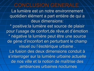 CONCLUSION GENERALECONCLUSION GENERALE
La lumière est un notre environnementLa lumière est un notre environnement
quotidien élément a part entière de qui aquotidien élément a part entière de qui a
deux dimensions:deux dimensions:
* positive:la lumière est source de plaisir* positive:la lumière est source de plaisir
pour l’usage de confort,de rêve,et d’émotionpour l’usage de confort,de rêve,et d’émotion
* négative la lumière peut être une source* négative la lumière peut être une source
de gène d’inconfort en perturbant le champde gène d’inconfort en perturbant le champ
visuel ou l’ésotérique urbaine .visuel ou l’ésotérique urbaine .
La fusion des deux dimensions conduit àLa fusion des deux dimensions conduit à
s’interroger sur la lumière urbaine actuelles’interroger sur la lumière urbaine actuelle
de nos ville et la notion de maîtrise desde nos ville et la notion de maîtrise des
ambiances urbaines nocturnesambiances urbaines nocturnes..
 