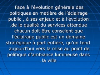 Face à l’évolution générale desFace à l’évolution générale des
politiques en matière de l’éclairagepolitiques en matière de l’éclairage
public , à ses enjeux et à l’évolutionpublic , à ses enjeux et à l’évolution
de le qualité du services attenduede le qualité du services attendue,,
chacun doit être conscient quechacun doit être conscient que
l’éclairage public est un domainel’éclairage public est un domaine
stratégique à part entière, qu’on tendstratégique à part entière, qu’on tend
aujourd’hui vers la mise au point deaujourd’hui vers la mise au point de
politique d’ambiance lumineuse danspolitique d’ambiance lumineuse dans
la villela ville..
 
