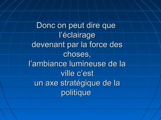 Donc on peut dire queDonc on peut dire que
l’éclairagel’éclairage
devenant par la force desdevenant par la force des
choses,choses,
l’ambiance lumineuse de lal’ambiance lumineuse de la
ville c’estville c’est
un axe stratégique de laun axe stratégique de la
politiquepolitique
 