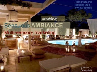 Sensuous AMBIANCE
Multi-sensory marketing
by James D.
Roumeliotis
Flirting with and
seducing the 5
physical senses
creating
 