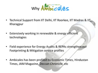Why

• Technical Support from IIT Delhi, IIT Roorkee, IIT Madras & IIT
  Kharagpur

• Extensively working in renewable & energy efficient
  technologies

• Field experience for Energy Audits & REPAs strengthen our
  Footprinting & Mitigation service profiles

• Ambicales has been profiled by Economic Times, Hindustan
  Times, JAM Magazine, Deccan Chronicle, etc
 