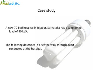 Case study



A new 70 bed hospital in Bijapur, Karnataka has a sanctioned
   load of 50 kVA.



The following describes in brief the walk through audit
  conducted at the hospital.
 