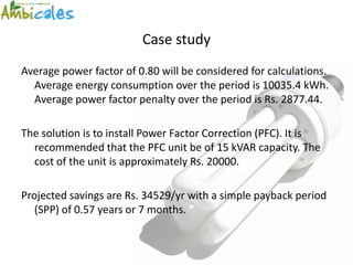 Case study
Average power factor of 0.80 will be considered for calculations.
  Average energy consumption over the period is 10035.4 kWh.
  Average power factor penalty over the period is Rs. 2877.44.

The solution is to install Power Factor Correction (PFC). It is
  recommended that the PFC unit be of 15 kVAR capacity. The
  cost of the unit is approximately Rs. 20000.

Projected savings are Rs. 34529/yr with a simple payback period
   (SPP) of 0.57 years or 7 months.
 