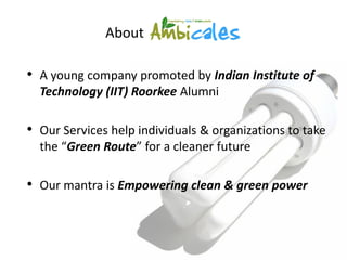 About

• A young company promoted by Indian Institute of
  Technology (IIT) Roorkee Alumni

• Our Services help individuals & organizations to take
  the “Green Route” for a cleaner future

• Our mantra is Empowering clean & green power
 