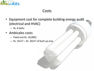Costs
• Equipment cost for complete building energy audit
  (electrical and HVAC)
   – Rs. 8 lakhs
• Ambicales costs
   – Fixed cost Rs. 20,000/-
   – Rs. 25/m2 – Rs. 30/m2 of built up area
 