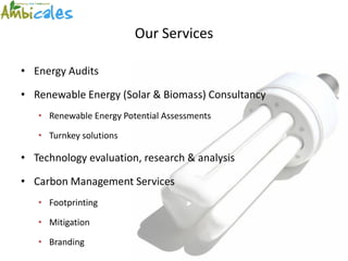 Our Services

• Energy Audits

• Renewable Energy (Solar & Biomass) Consultancy
   • Renewable Energy Potential Assessments

   • Turnkey solutions

• Technology evaluation, research & analysis

• Carbon Management Services
   • Footprinting

   • Mitigation

   • Branding
 