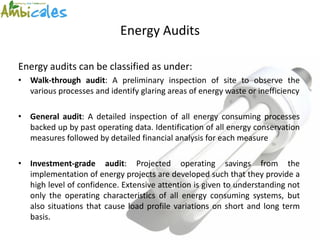 Energy Audits

Energy audits can be classified as under:
• Walk-through audit: A preliminary inspection of site to observe the
  various processes and identify glaring areas of energy waste or inefficiency

• General audit: A detailed inspection of all energy consuming processes
  backed up by past operating data. Identification of all energy conservation
  measures followed by detailed financial analysis for each measure

• Investment-grade audit: Projected operating savings from the
  implementation of energy projects are developed such that they provide a
  high level of confidence. Extensive attention is given to understanding not
  only the operating characteristics of all energy consuming systems, but
  also situations that cause load profile variations on short and long term
  basis.
 