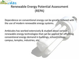 Renewable Energy Potential Assessment
                    (REPA)

Dependence on conventional energy can be greatly reduced with
the use of modern renewable energy systems.

Ambicales has worked extensively & studied about various
renewable energy technologies that can be applied for offsetting
conventional energy demand in buildings, school/college
campus, temples, industries, etc.
 