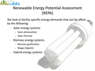 Renewable Energy Potential Assessment
                     (REPA)
We look at facility specific energy demands that can be offset
by the following:
  • Solar energy systems

       •   Solar photovoltaic
       •   Solar thermal
  •   Biomass energy systems
       •   Biomass gasification
       •   Biogas Digester
  •   Hybrid energy systems
 