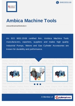 09953353193




       Ambica Machine Tools
       www.ambicamachinetools.in




Hydro Testing Pump Hydraulic Testing Pump Pressure Testing Pump Engine Drive Hydro
Test   An ISO 9001:2008Pump Vertical Polypropylene Pump Magnetic Drive
        Pump Polypropylene certified firm, Ambica Machine Tools
Polypropylene Pump Centrifugal Process Pump Chemical Process Pump Triplex Plunger
       manufacturers, exporters, suppliers and trades high quality
Pumps Centrifugal Pump Barrel Pump Acid Pumps Sewage Pump Rubber Lined
       Industrial Pumps, Motors and Gas Cylinder Accessories are
Pump Monoblock Pump Electric Motor Operated Hydrostatic Pump Pump Spare
Partsknown for durability Gas Cylinder Accessories Centrifuge Machines Hydro Testing
      Electric Motor Chlorine and performance.
Pump Hydraulic Testing Pump Pressure Testing Pump Engine Drive Hydro Test
Pump Polypropylene Pump Vertical Polypropylene Pump Magnetic Drive Polypropylene
Pump      Centrifugal   Process    Pump   Chemical   Process   Pump    Triplex   Plunger
Pumps Centrifugal Pump Barrel Pump Acid Pumps Sewage Pump Rubber Lined
Pump Monoblock Pump Electric Motor Operated Hydrostatic Pump Pump Spare
Parts Electric Motor Chlorine Gas Cylinder Accessories Centrifuge Machines Hydro Testing
Pump Hydraulic Testing Pump Pressure Testing Pump Engine Drive Hydro Test
Pump Polypropylene Pump Vertical Polypropylene Pump Magnetic Drive Polypropylene
Pump      Centrifugal   Process    Pump   Chemical   Process   Pump    Triplex   Plunger
Pumps Centrifugal Pump Barrel Pump Acid Pumps Sewage Pump Rubber Lined
Pump Monoblock Pump Electric Motor Operated Hydrostatic Pump Pump Spare
Parts Electric Motor Chlorine Gas Cylinder Accessories Centrifuge Machines Hydro Testing
Pump Hydraulic Testing Pump Pressure Testing Pump Engine Drive Hydro Test
Pump Polypropylene Pump Vertical Polypropylene Pump Magnetic Drive Polypropylene
Pump      Centrifugal   Process    Pump   Chemical   Process   Pump    Triplex   Plunger

                                                A Member of
 