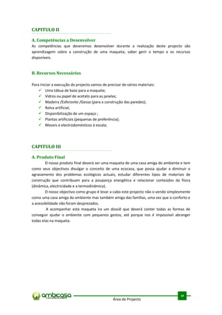 CAPITULO II

A. Competências a Desenvolver
As competências que deveremos desenvolver durante a realização deste projecto são
aprendizagem sobre a construção de uma maqueta; saber gerir o tempo e os recursos
disponíveis.


B. Recursos Necessários

Para iniciar a execução do projecto vamos de precisar de vários materiais:
     Uma tábua de base para a maquete;
     Vidros ou papel de acetato para as janelas;
     Madeira /Esferovite /Gesso (para a construção das paredes);
     Relva artificial;
     Disponibilização de um espaço ;
     Plantas artificiais (pequenas de preferência);
     Moveis e electrodomésticos á escala;




CAPITULO III

A. Produto Final
        O nosso produto final deverá ser uma maqueta de uma casa amiga do ambiente e tem
como seus objectivos divulgar o conceito de uma ecocasa, que possa ajudar a diminuir o
agravamento dos problemas ecológicos actuais, estudar diferentes tipos de materiais de
construção que contribuam para a poupança energética e relacionar conteúdos da física
(dinâmica, electricidade e a termodinâmica).
        O nosso objectivo como grupo é levar a cabo este projecto não o vendo simplesmente
como uma casa amiga do ambiente mas também amiga das famílias, uma vez que o conforto e
a acessibilidade não foram desprezados.
         A acompanhar esta maqueta ira um dossiê que deverá conter todas as formas de
conseguir ajudar o ambiente com pequenos gestos, até porque nos é impossível abranger
todas elas na maqueta.




                                                                                     .



                                                                                    10
                                                Área de Projecto
 