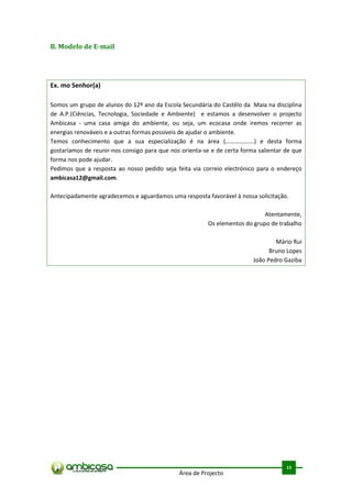 B. Modelo de E-mail




Ex. mo Senhor(a)

Somos um grupo de alunos do 12º ano da Escola Secundária do Castêlo da Maia na disciplina
de A.P.(Ciências, Tecnologia, Sociedade e Ambiente) e estamos a desenvolver o projecto
Ambicasa - uma casa amiga do ambiente, ou seja, um ecocasa onde iremos recorrer as
energias renováveis e a outras formas possiveis de ajudar o ambiente.
Temos conhecimento que a sua especialização é na área (……………….) e desta forma
gostaríamos de reunir-nos consigo para que nos orienta-se e de certa forma salientar de que
forma nos pode ajudar.
Pedimos que a resposta ao nosso pedido seja feita via correio electrónico para o endereço
ambicasa12@gmail.com.

Antecipadamente agradecemos e aguardamos uma resposta favorável à nossa solicitação.

                                                                             Atentamente,
                                                         Os elementos do grupo de trabalho

                                                                                 Mário Rui
                                                                               Bruno Lopes
                                                                         João Pedro Gaziba




                                                                                       .



                                                                                     13
                                              Área de Projecto
 