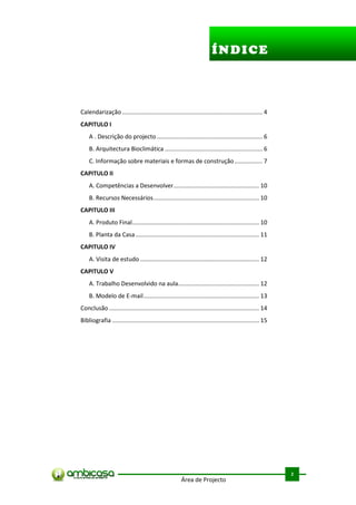 ÍNDICE




Calendarização ..................................................................................... 4
CAPITULO I ....................................................................................6
    A . Descrição do projecto ................................................................ 6
    B. Arquitectura Bioclimática ........................................................... 6
    C. Informação sobre materiais e formas de construção ................. 7
CAPITULO II ................................................................................. 10
    A. Competências a Desenvolver.................................................... 10
    B. Recursos Necessários ................................................................ 10
CAPITULO III ....................................................................................... 10
    A. Produto Final............................................................................. 10
    B. Planta da Casa ........................................................................... 11
CAPITULO IV ....................................................................................... 12
    A. Visita de estudo ........................................................................ 12
CAPITULO V ........................................................................................ 12
    A. Trabalho Desenvolvido na aula ................................................. 12
    B. Modelo de E-mail ...................................................................... 13
Conclusão ........................................................................................... 14
Bibliografia ......................................................................................... 15




                                                                                                            .



                                                                                                            2
                                                        Área de Projecto
 