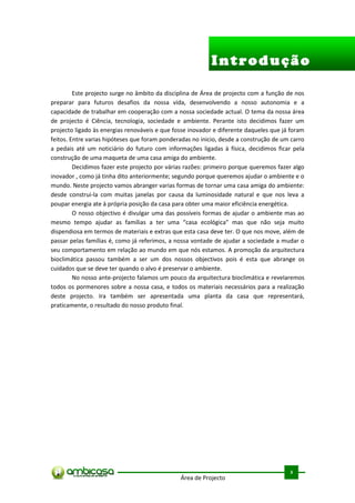 Introdução

         Este projecto surge no âmbito da disciplina de Área de projecto com a função de nos
preparar para futuros desafios da nossa vida, desenvolvendo a nosso autonomia e a
capacidade de trabalhar em cooperação com a nossa sociedade actual. O tema da nossa área
de projecto é Ciência, tecnologia, sociedade e ambiente. Perante isto decidimos fazer um
projecto ligado às energias renováveis e que fosse inovador e diferente daqueles que já foram
feitos. Entre varias hipóteses que foram ponderadas no inicio, desde a construção de um carro
a pedais até um noticiário do futuro com informações ligadas à física, decidimos ficar pela
construção de uma maqueta de uma casa amiga do ambiente.
         Decidimos fazer este projecto por várias razões: primeiro porque queremos fazer algo
inovador , como já tinha dito anteriormente; segundo porque queremos ajudar o ambiente e o
mundo. Neste projecto vamos abranger varias formas de tornar uma casa amiga do ambiente:
desde construi-la com muitas janelas por causa da luminosidade natural e que nos leva a
poupar energia ate à própria posição da casa para obter uma maior eficiência energética.
         O nosso objectivo é divulgar uma das possíveis formas de ajudar o ambiente mas ao
mesmo tempo ajudar as famílias a ter uma “casa ecológica” mas que não seja muito
dispendiosa em termos de materiais e extras que esta casa deve ter. O que nos move, além de
passar pelas famílias é, como já referimos, a nossa vontade de ajudar a sociedade a mudar o
seu comportamento em relação ao mundo em que nós estamos. A promoção da arquitectura
bioclimática passou também a ser um dos nossos objectivos pois é esta que abrange os
cuidados que se deve ter quando o alvo é preservar o ambiente.
         No nosso ante-projecto falamos um pouco da arquitectura bioclimática e revelaremos
todos os pormenores sobre a nossa casa, e todos os materiais necessários para a realização
deste projecto. Ira também ser apresentada uma planta da casa que representará,
praticamente, o resultado do nosso produto final.




                                                                                        .



                                                                                       3
                                               Área de Projecto
 
