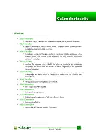 Calendarização



1ºPeriodo

   25 de Setembro
           Nome do grupo, logo tipo, dez palavras do ante projecto, e email do grupo;
   02 de Outubro
           Decisão de projecto, realização da tarefa 1, elaboração do blog (provisório),
           criação de alojamento e do domínio;
   09 de Outubro
           Criação de contas no blog para todos os membros, lista de cuidados a ter na
           elaboração da casa, reparação de problemas no blog, pesquisa materiais e
           considerações a ter;
   16 de Outubro
           Analise do projecto twist, criação de folha de resolução de problemas,
           adaptação do panificador de tarefas ao email, organização do planeador
           semanal pesquisa;
   23 de Outubro
           Preparação de dados para o PowerPoint, elaboração de modelo para
           PowerPoint;
   30 de Outubro
           Uma pequena apresentação de PowerPoint;
   13 de Novembro
           Elaboração do Anteprojecto;
   20 de Novembro
           Entrega do Anteprojecto;
   27 de Novembro
           Estabelecer contacto com a Professora Belmira Neto;
   03 de Dezembro
           Entrega do relatório;
   04 de Dezembro
           apresentações orais de final do 1º período;




                                                                                   .



                                                                                   4
                                            Área de Projecto
 