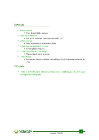 2ºPeríodo

   04 de Janeiro
           Ínicio da actividades lectivas;
   08 a 15 de Janeiro
           Procura de materiais, espaço de construção, etc;
   22 de Janeiro
           Ínicio da construção da maqueta (base);
   29 de Janeiro a 26 de Fevereiro
           Construção da maqueta;
   27 de Fevereiro a 12 de Março
           Margem de atraso do projecto;
   19 de Março
           Entrega do relatório individual, o portefólio, o dossiê do grupo e apresentação
           oral;

3ºPeríodo

   Todo o período para últimos pormenores e elaboração do livro que
     acompanha a maqueta.




                                                                                     .



                                                                                     5
                                             Área de Projecto
 