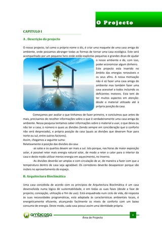 O Projecto
CAPITULO I

A . Descrição do projecto

O nosso projecto, tal como o próprio nome o diz, é criar uma maquete de uma casa amiga do
ambiente, onde possamos abranger todas as formas de tornar uma casa ecológica. Este será
acompanhado por um pequeno livro onde estão explicitas pequenas e grandes dicas de ajudar
                                                          o nosso ambiente e de, com isso,
                                                          poder economizar algum dinheiro.
                                                          Este projecto esta inserido no
                                                          âmbito das energias renováveis e
                                                          os seus afins. A nossa motivação
                                                          não é só fazer uma casa amiga do
                                                          ambiente mas também fazer uma
                                                          casa acessível a todos incluindo os
                                                          deficientes motores. Esta tem de
                                                          ter muitos aspectos em atenção:
                                                          desde o material utilizado até à
                                                          própria posição da casa.

        Começamos por avaliar o que tínhamos de fazer primeiro, e concluímos que antes de
mais, precisamos de recolher informações sobre o que é verdadeiramente uma casa amiga do
ambiente. Nessa pesquisa tentamos saber informações sobre o material a usar, o que devia ou
não ter a casa, o número e quais as divisões (tendo sempre em concideração que o conforto
não será desprezado), e própria posição da casa (quais as divisões que deveram ficar para
norte ou sul, entre outros factores).
Assim, chegamos a seguinte suma:
Relativamente á posição das divisões da casa:
        -as salas e os quartos devem ser mais a sul. Isto porque, nas horas de maior exposição
solar, é possível reter mais energia natural solar, de modo a reter o calor para o interior da
casa e deste modo utilizar menos energia em aquecimento, no Inverno.
        -As divisões deverão ser amplas e com circulação de ar, de maneira a fazer com que a
temperatura dentro de casa seja agradável. Os corredores deverão desaparecer porque são
inúteis no aproveitamento do espaço.

B. Arquitectura Bioclimática

Uma casa concebida de acordo com os princípios de Arquitectura Bioclimática é um casa
desenvolvida numa lógica de sustentabilidade, e em todas as suas fases (desde a fase de
projecto, concepção, utilização e fim de uso). Está enquadrada num ciclo de vida, dá resposta
às suas necessidades programáticas, está adaptada às características ambientais locais, é
energeticamente eficiente, alcançando facilmente os níveis de conforto com um baixo
consumo de energia. Deste modo, cada casa possui assim uma identidade própria.

                                                                                         .



                                                                                        6
                                                Área de Projecto
 