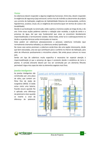 Tectos
As coberturas devem responder a algumas exigências funcionais. Entre elas, devem responder
às exigências de segurança (seja estrutural, contra risco de incêndio ou decorrentes do próprio
uso corrente da habitação), exigências de habitabilidade (falamos de estanquidade, conforto
higrotérmico, acústico, visual, etc.) e exigências de economia (quer em termos de custos e de
durabilidade).
Devido à sua localização na construção, estão sujeitas a inúmeras acções ao longo do dia, e do
ano. Entre essas acções podemos salientar a radiação solar recebida, a acção do vento e a
presença da água, daí que seja fundamental que estas se encontrem devidamente
impermeabilizadas e termicamente isoladas. Deste modo, evitar-se-á o sobreaquecimento no
Verão e as perdas térmicas serão minimizadas no Inverno.
Estas podem ser coberturas planas(acessíveis a pessoas), coberturas inclinadas (que
normalmente chamamos telhados), ou coberturas verdes/ ajardinadas.
No nosso caso vamos promover a cobertura verde.Estas são uma opção interessante, desde
que bem executadas, uma vez que contribuem para o conforto no interior da habitação, para
além de influenciar positivamente o microclima urbano. São ainda pouco comuns no nosso
país.
Sendo um tipo de cobertura muito especifica é necessário ter especial atenção à
impermeabilização já que a presença da água é constante devido à existência de terra e
plantas. A camada drenante deverá por isso ser constituída por um elemento filtrante
permeável à água mas capaz de reter os elementos vegetais mais finos.

Janelas inteligentes
As janelas inteligentes são
constituídas por uma placa
de vidro, que contem um
filme fino de óxido de
tungsténio (WO3). O óxido
actua como uma bateria,
ficando escuro quando lhe
é aplicada uma diferença
de potencial e claro quando
se inverte o sinal da
diferença de potencial.




                                                                                          .



                                                                                         8
                                                Área de Projecto
 