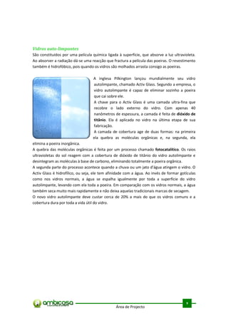 Vidros auto-limpantes
São constituídos por uma película química ligada à superfície, que absorve a luz ultravioleta.
Ao absorver a radiação dá-se uma reacção que fractura a película das poeiras. O revestimento
também é hidrofóbico, pois quando os vidros são molhados arrasta consigo as poeiras.

                                  A inglesa Pilkington lançou mundialmente seu vidro
                                  autolimpante, chamado Activ Glass. Segundo a empresa, o
                                  vidro autolimpante é capaz de eliminar sozinho a poeira
                                  que cai sobre ele.
                                  A chave para o Activ Glass é uma camada ultra-fina que
                                  recobre o lado externo do vidro. Com apenas 40
                                  nanômetros de espessura, a camada é feita de dióxido de
                                  titânio. Ela é aplicada no vidro na última etapa de sua
                                  fabricação.
                                  A camada de cobertura age de duas formas: na primeira
                                  ela quebra as moléculas orgânicas e, na segunda, ela
elimina a poeira inorgânica.
A quebra das moléculas orgânicas é feita por um processo chamado fotocatalítico. Os raios
ultravioletas do sol reagem com a cobertura de dióxido de titânio do vidro autolimpante e
desintegram as moléculas à base de carbono, eliminando totalmente a poeira orgânica.
A segunda parte do processo acontece quando a chuva ou um jato d'água atingem o vidro. O
Activ Glass é hidrofílico, ou seja, ele tem afinidade com a água. Ao invés de formar gotículas
como nos vidros normais, a água se espalha igualmente por toda a superfície do vidro
autolimpante, levando com ela toda a poeira. Em comparação com os vidros normais, a água
também seca muito mais rapidamente e não deixa aquelas tradicionais marcas de secagem.
O novo vidro autolimpante deve custar cerca de 20% a mais do que os vidros comuns e a
cobertura dura por toda a vida útil do vidro.




                                                                                         .



                                                                                        9
                                                Área de Projecto
 