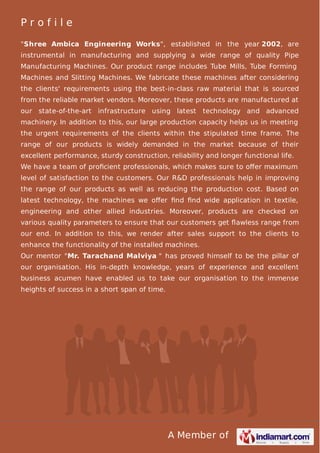 A Member of
P r o f i l e
"Shree Ambica Engineering Works", established in the year 2002, are
instrumental in manufacturing and supplying a wide range of quality Pipe
Manufacturing Machines. Our product range includes Tube Mills, Tube Forming
Machines and Slitting Machines. We fabricate these machines after considering
the clients' requirements using the best-in-class raw material that is sourced
from the reliable market vendors. Moreover, these products are manufactured at
our state-of-the-art infrastructure using latest technology and advanced
machinery. In addition to this, our large production capacity helps us in meeting
the urgent requirements of the clients within the stipulated time frame. The
range of our products is widely demanded in the market because of their
excellent performance, sturdy construction, reliability and longer functional life.
We have a team of proﬁcient professionals, which makes sure to oﬀer maximum
level of satisfaction to the customers. Our R&D professionals help in improving
the range of our products as well as reducing the production cost. Based on
latest technology, the machines we oﬀer ﬁnd ﬁnd wide application in textile,
engineering and other allied industries. Moreover, products are checked on
various quality parameters to ensure that our customers get ﬂawless range from
our end. In addition to this, we render after sales support to the clients to
enhance the functionality of the installed machines.
Our mentor "Mr. Tarachand Malviya " has proved himself to be the pillar of
our organisation. His in-depth knowledge, years of experience and excellent
business acumen have enabled us to take our organisation to the immense
heights of success in a short span of time.
 