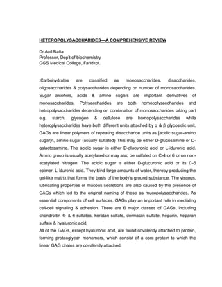 HETEROPOLYSACCHARIDES—A COMPREHENSIVE REVIEW
Dr.Anil Batta
Professor, Dep’t of biochemistry
GGS Medical College, Faridkot.
.Carbohydrates are classified as monosaccharides, disaccharides,
oligosaccharides & polysaccharides depending on number of monosaccharides.
Sugar alcohols, acids & amino sugars are important derivatives of
monosaccharides. Polysaccharides are both homopolysaccharides and
hetropolysaccharides depending on combination of monosaccharides taking part
e.g. starch, glycogen & cellulose are homopolysaccharides while
heteroplysaccharides have both different units attached by α & β glycosidic unit.
GAGs are linear polymers of repeating disaccharide units as [acidic sugar-amino
sugar]n, amino sugar (usually sulfated) This may be either D-glucosamine or D-
galactosamine. The acidic sugar is either D-glucuronic acid or L-iduronic acid.
Amino group is usually acetylated or may also be sulfated on C-4 or 6 or on non-
acetylated nitrogen. The acidic sugar is either D-glucuronic acid or its C-5
epimer, L-iduronic acid. They bind large amounts of water, thereby producing the
gel-like matrix that forms the basis of the body’s ground substance. The viscous,
lubricating properties of mucous secretions are also caused by the presence of
GAGs which led to the original naming of these as mucopolysaccharides. As
essential components of cell surfaces, GAGs play an important role in mediating
cell-cell signaling & adhesion. There are 6 major classes of GAGs, including
chondroitin 4- & 6-sulfates, keratan sulfate, dermatan sulfate, heparin, heparan
sulfate & hyaluronic acid.
All of the GAGs, except hyaluronic acid, are found covalently attached to protein,
forming proteoglycan monomers, which consist of a core protein to which the
linear GAG chains are covalently attached.
 