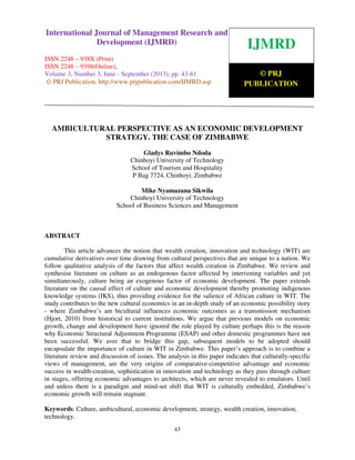 International Journal of Management Research and Development (IJMRD) ISSN 2248-938X
(Print), ISSN 2248-9398 (Online) Volume 3, Number 3, June - September (2013)
43
AMBICULTURAL PERSPECTIVE AS AN ECONOMIC DEVELOPMENT
STRATEGY. THE CASE OF ZIMBABWE
Gladys Ruvimbo Ndoda
Chinhoyi University of Technology
School of Tourism and Hospitality
P Bag 7724, Chinhoyi, Zimbabwe
Mike Nyamazana Sikwila
Chinhoyi University of Technology
School of Business Sciences and Management
ABSTRACT
This article advances the notion that wealth creation, innovation and technology (WIT) are
cumulative derivatives over time drawing from cultural perspectives that are unique to a nation. We
follow qualitative analysis of the factors that affect wealth creation in Zimbabwe. We review and
synthesise literature on culture as an endogenous factor affected by intervening variables and yet
simultaneously, culture being an exogenous factor of economic development. The paper extends
literature on the causal effect of culture and economic development thereby promoting indigenous
knowledge systems (IKS), thus providing evidence for the salience of African culture in WIT. The
study contributes to the new cultural economics in an in-depth study of an economic possibility story
- where Zimbabwe’s am bicultural influences economic outcomes as a transmission mechanism
(Hjort, 2010) from historical to current institutions. We argue that previous models on economic
growth, change and development have ignored the role played by culture perhaps this is the reason
why Economic Structural Adjustment Programme (ESAP) and other domestic programmes have not
been successful. We aver that to bridge this gap, subsequent models to be adopted should
encapsulate the importance of culture in WIT in Zimbabwe. This paper’s approach is to combine a
literature review and discussion of issues. The analysis in this paper indicates that culturally-specific
views of management, are the very origins of comparative-competitive advantage and economic
success in wealth-creation, sophistication in innovation and technology as they pass through culture
in stages, offering economic advantages to architects, which are never revealed to emulators. Until
and unless there is a paradigm and mind-set shift that WIT is culturally embedded, Zimbabwe’s
economic growth will remain stagnant.
Keywords: Culture, ambicultural, economic development, strategy, wealth creation, innovation,
technology.
IJMRD
© PRJ
PUBLICATION
International Journal of Management Research and
Development (IJMRD)
ISSN 2248 – 938X (Print)
ISSN 2248 – 9398(Online),
Volume 3, Number 3, June - September (2013), pp. 43-61
© PRJ Publication, http://www.prjpublication.com/IJMRD.asp
 